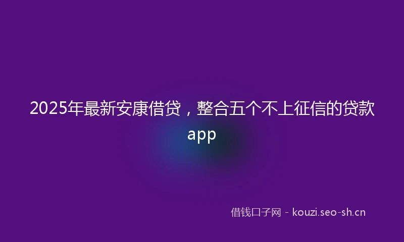 2025年最新安康借贷，整合五个不上征信的贷款app