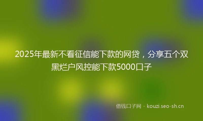 2025年最新不看征信能下款的网贷,分享五个双黑烂户风控能下款5000口子
