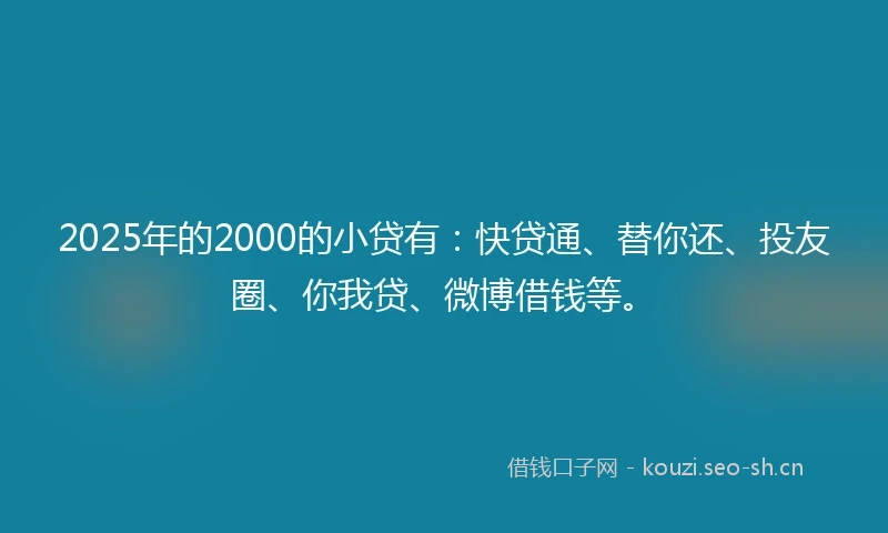 2025年的2000的小贷有：快贷通、替你还、投友圈、你我贷、微博借钱等。