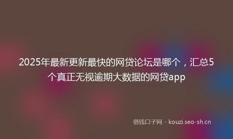 2025年最新更新最快的网贷论坛是哪个，汇总5个真正无视逾期大数据的网贷app