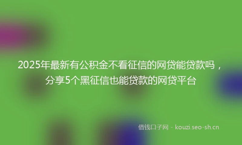 2025年最新有公积金不看征信的网贷能贷款吗，分享5个黑征信也能贷款的网贷平台