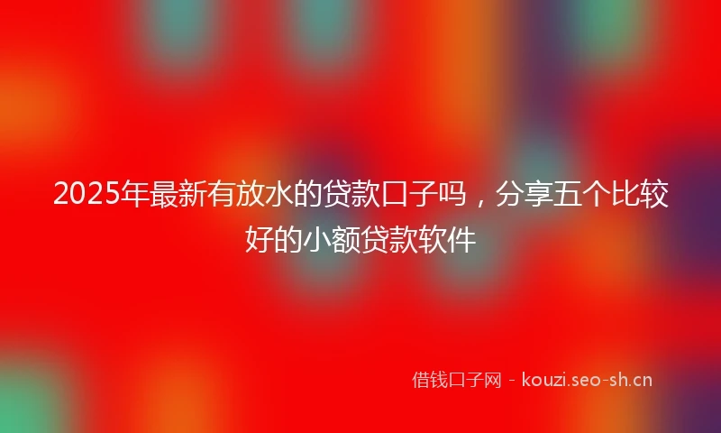 2025年最新有放水的贷款口子吗，分享五个比较好的小额贷款软件