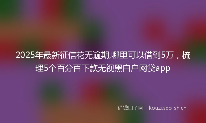 2025年最新征信花无逾期,哪里可以借到5万，梳理5个百分百下款无视黑白户网贷app