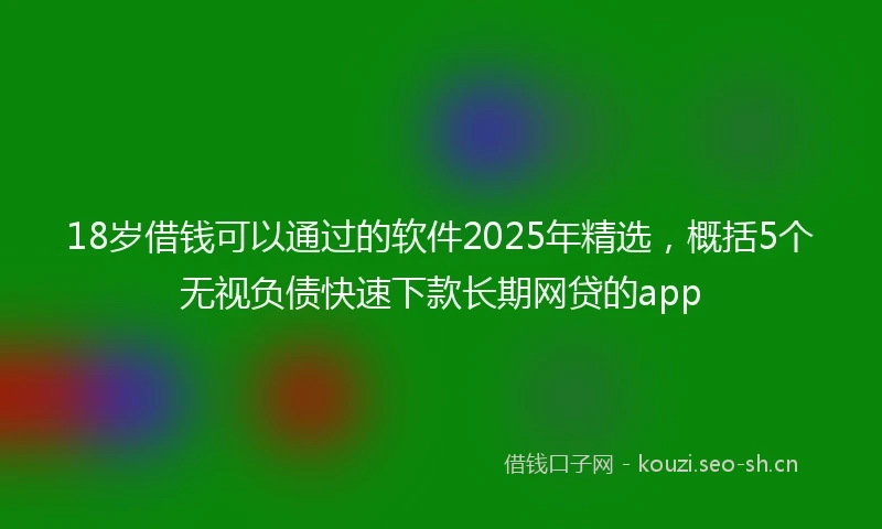 18岁借钱可以通过的软件2025年精选，概括5个无视负债快速下款长期网贷的app