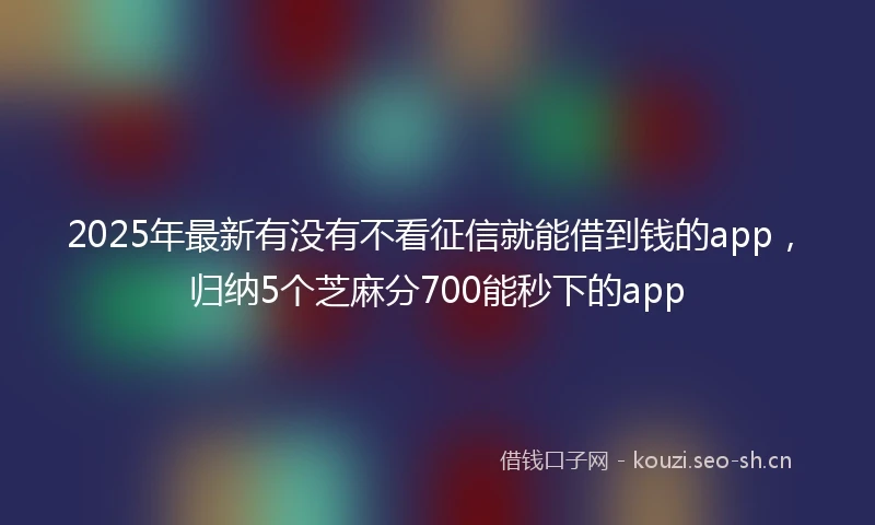 2025年最新有没有不看征信就能借到钱的app，归纳5个芝麻分700能秒下的app