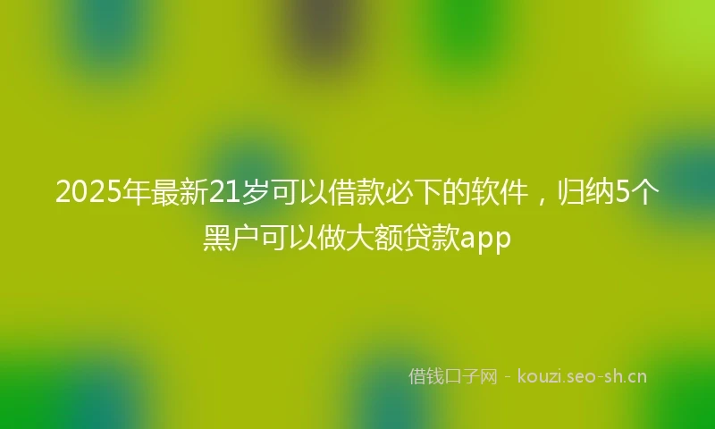 2025年最新21岁可以借款必下的软件,归纳5个黑户可以做大额贷款app