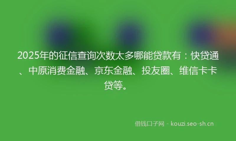 2025年的征信查询次数太多哪能贷款有：快贷通、中原消费金融、京东金融、投友圈、维信卡卡贷等。