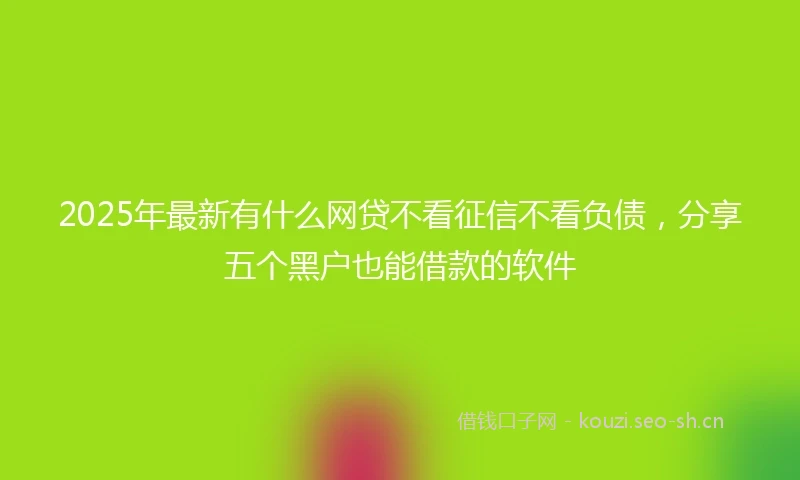 2025年最新有什么网贷不看征信不看负债，分享五个黑户也能借款的软件