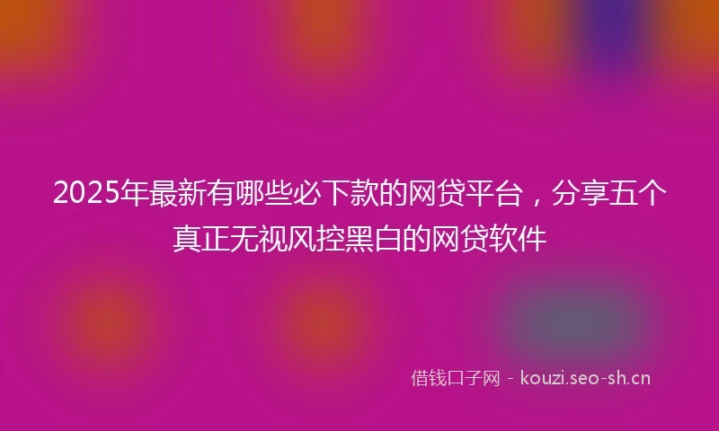 2025年最新有哪些必下款的网贷平台，分享五个真正无视风控黑白的网贷软件
