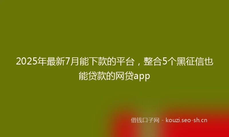 2025年最新7月能下款的平台，整合5个黑征信也能贷款的网贷app