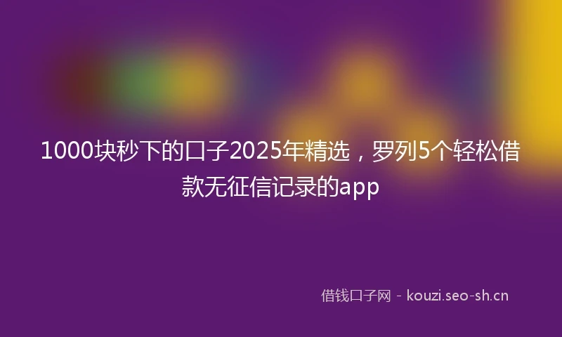 1000块秒下的口子2025年精选，罗列5个轻松借款无征信记录的app