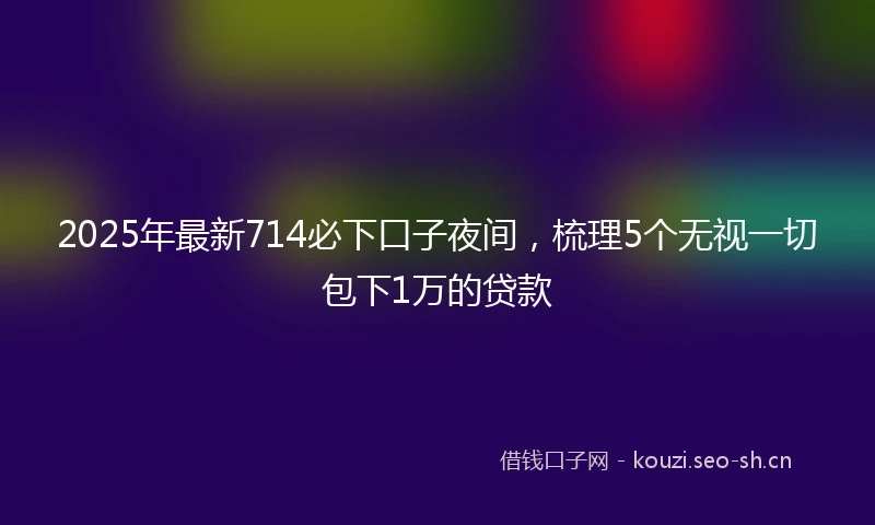 2025年最新714必下口子夜间,梳理5个无视一切包下1万的贷款