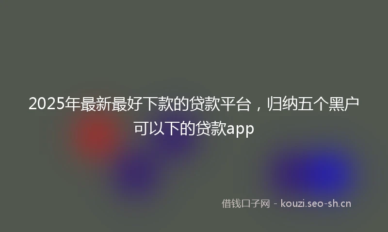 2025年最新最好下款的贷款平台，归纳五个黑户可以下的贷款app