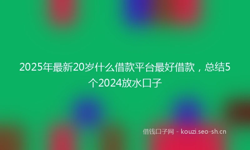 2025年最新20岁什么借款平台最好借款,总结5个2024放水口子