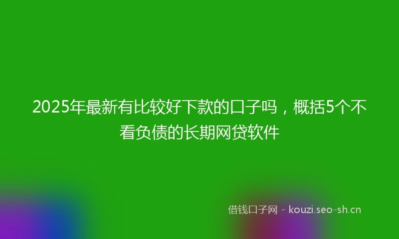 2025年最新有比较好下款的口子吗，概括5个不看负债的长期网贷软件