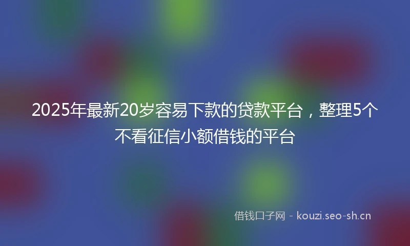2025年最新20岁容易下款的贷款平台,整理5个不看征信小额借钱的平台