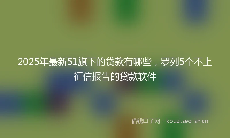 2025年最新51旗下的贷款有哪些,罗列5个不上征信报告的贷款软件