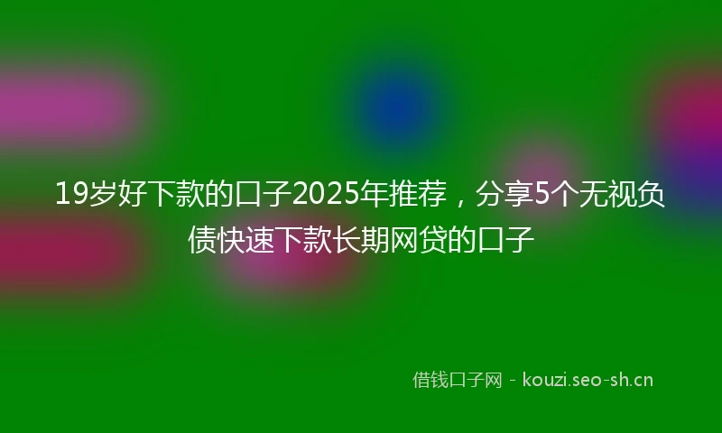 19岁好下款的口子2025年推荐，分享5个无视负债快速下款长期网贷的口子