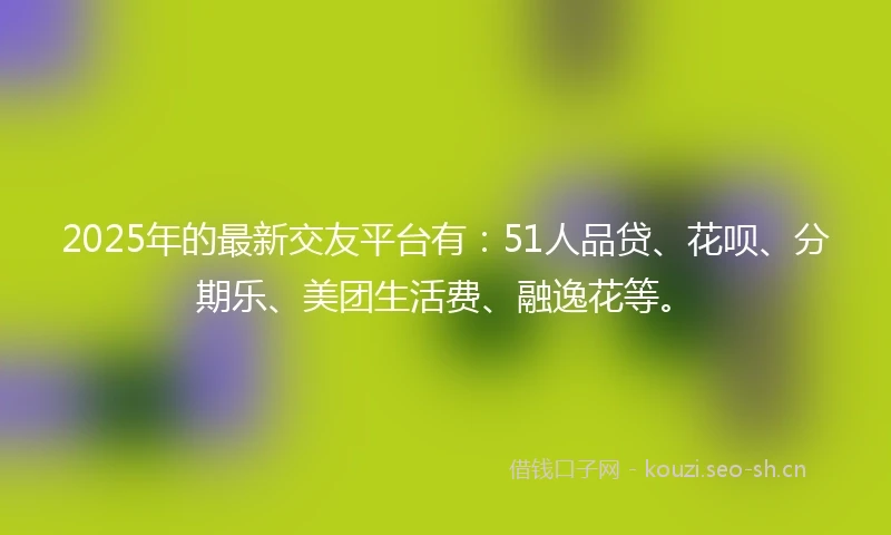 2025年的最新交友平台有：51人品贷、花呗、分期乐、美团生活费、融逸花等。