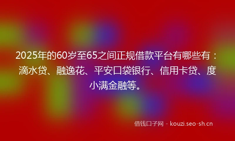 2025年的60岁至65之间正规借款平台有哪些有：滴水贷、融逸花、平安口袋银行、信用卡贷、度小满金融等。