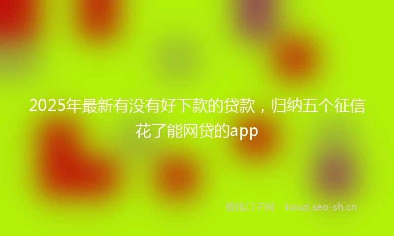 2025年最新有没有好下款的贷款，归纳五个征信花了能网贷的app