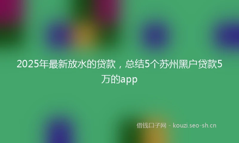 2025年最新放水的贷款，总结5个苏州黑户贷款5万的app