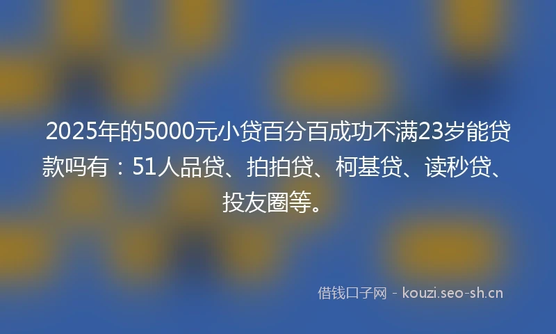 2025年的5000元小贷百分百成功不满23岁能贷款吗有：51人品贷、拍拍贷、柯基贷、读秒贷、投友圈等。