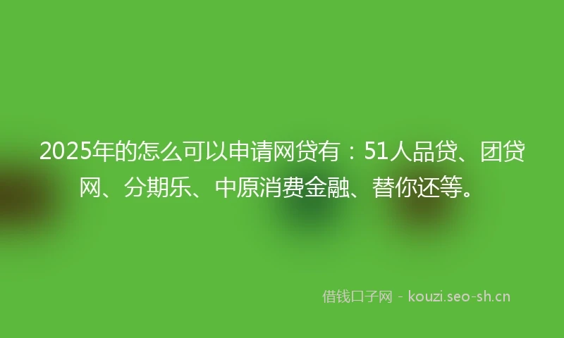 2025年的怎么可以申请网贷有：51人品贷、团贷网、分期乐、中原消费金融、替你还等。