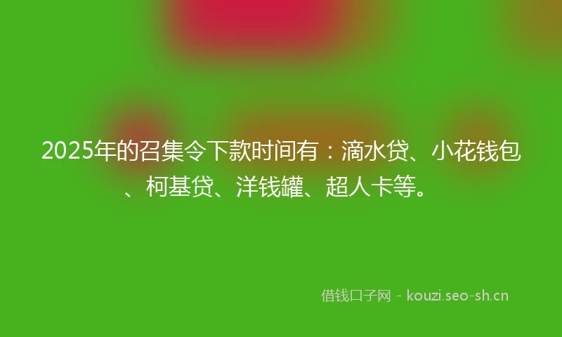 2025年的召集令下款时间有:滴水贷、小花钱包、柯基贷、洋钱罐、超人卡等。