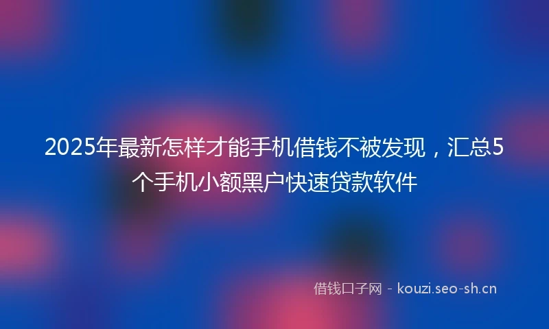 2025年最新怎样才能手机借钱不被发现，汇总5个手机小额黑户快速贷款软件