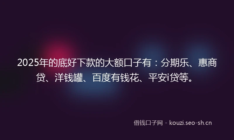 2025年的底好下款的大额口子有：分期乐、惠商贷、洋钱罐、百度有钱花、平安i贷等。