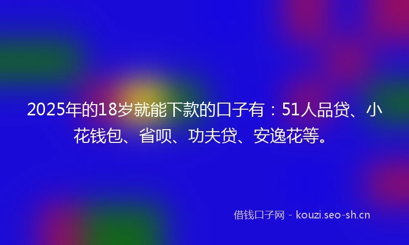 2025年的18岁就能下款的口子有：51人品贷、小花钱包、省呗、功夫贷、安逸花等。