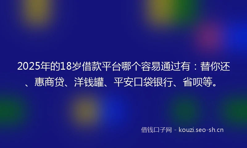 2025年的18岁借款平台哪个容易通过有：替你还、惠商贷、洋钱罐、平安口袋银行、省呗等。