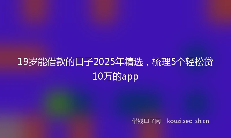 19岁能借款的口子2025年精选，梳理5个轻松贷10万的app