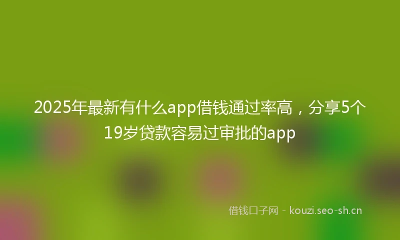 2025年最新有什么app借钱通过率高,分享5个19岁贷款容易过审批的app