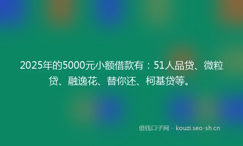 2025年的5000元小额借款有:51人品贷、微粒贷、融逸花、替你还、柯基贷等。