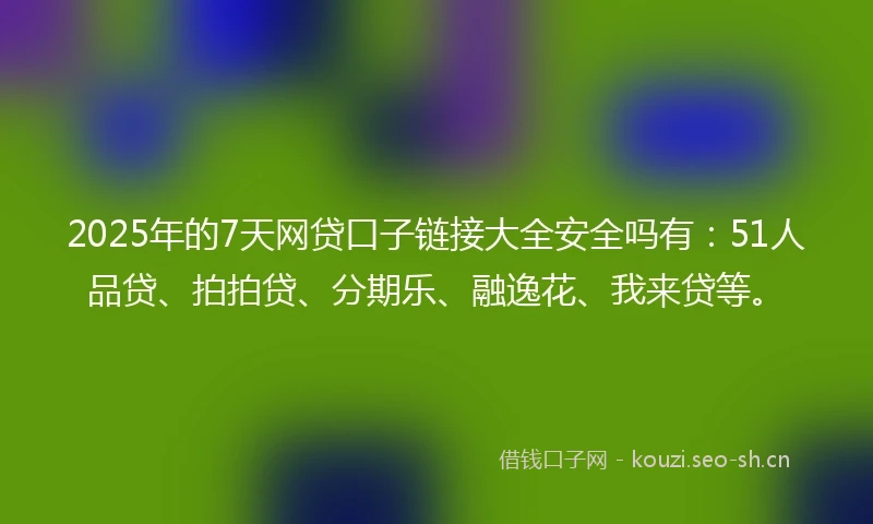 2025年的7天网贷口子链接大全安全吗有：51人品贷、拍拍贷、分期乐、融逸花、我来贷等。