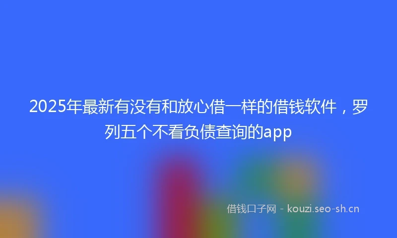 2025年最新有没有和放心借一样的借钱软件,罗列五个不看负债查询的app