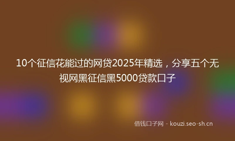 10个征信花能过的网贷2025年精选，分享五个无视网黑征信黑5000贷款口子