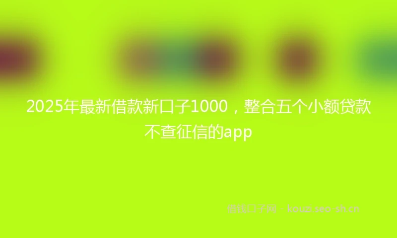 2025年最新借款新口子1000，整合五个小额贷款不查征信的app