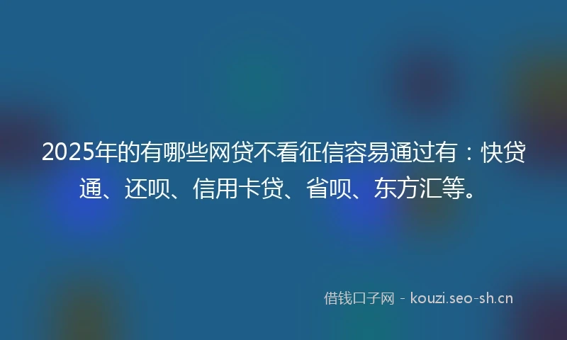2025年的有哪些网贷不看征信容易通过有：快贷通、还呗、信用卡贷、省呗、东方汇等。
