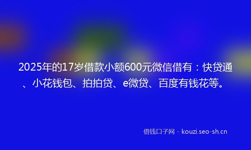 2025年的17岁借款小额600元微信借有：快贷通、小花钱包、拍拍贷、e微贷、百度有钱花等。