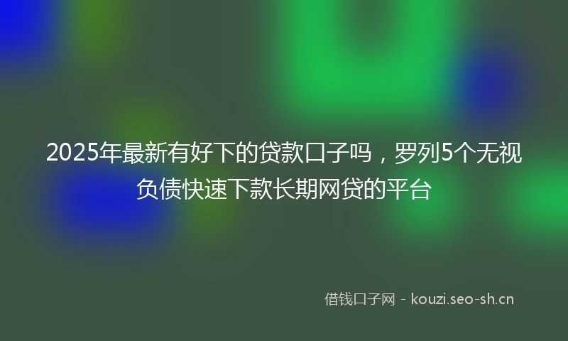 2025年最新有好下的贷款口子吗，罗列5个无视负债快速下款长期网贷的平台