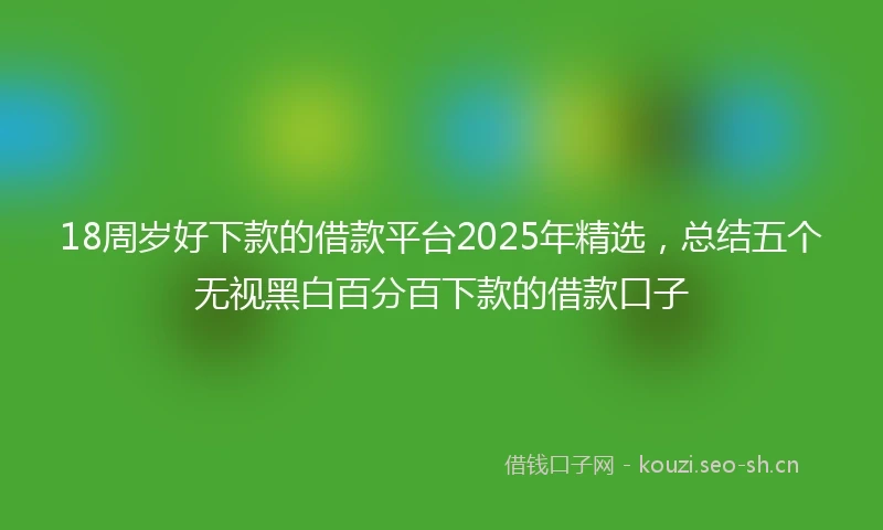 18周岁好下款的借款平台2025年精选，总结五个无视黑白百分百下款的借款口子