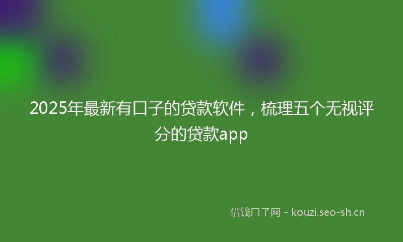 2025年最新有口子的贷款软件，梳理五个无视评分的贷款app