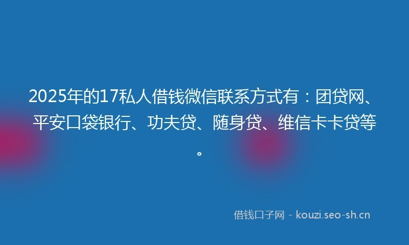 2025年的17私人借钱微信联系方式有：团贷网、平安口袋银行、功夫贷、随身贷、维信卡卡贷等。
