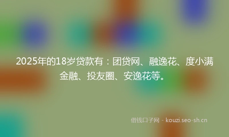2025年的18岁贷款有：团贷网、融逸花、度小满金融、投友圈、安逸花等。