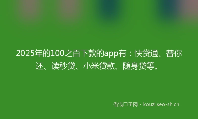 2025年的100之百下款的app有：快贷通、替你还、读秒贷、小米贷款、随身贷等。