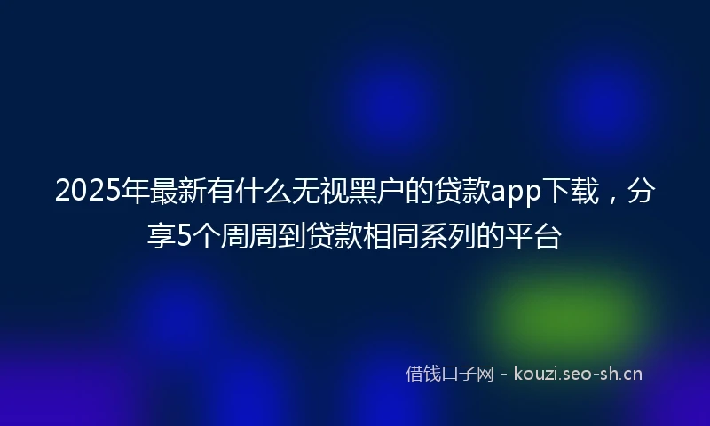 2025年最新有什么无视黑户的贷款app下载，分享5个周周到贷款相同系列的平台