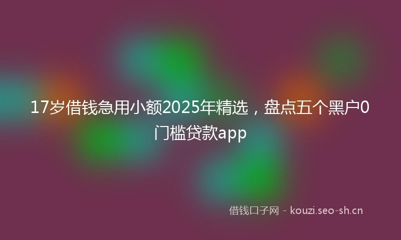 17岁借钱急用小额2025年精选，盘点五个黑户0门槛贷款app